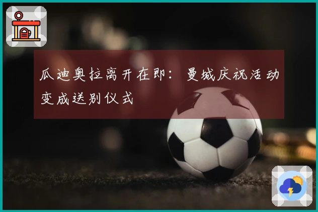 瓜迪奥拉离开在即：曼城庆祝活动变成送别仪式