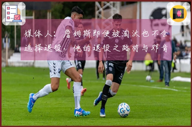 媒体人：詹姆斯即便被淘汰也不会选择退役，他的退役之路将与邓肯截然不同