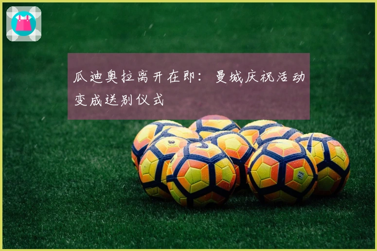 瓜迪奥拉离开在即:曼城庆祝活动变成送别仪式